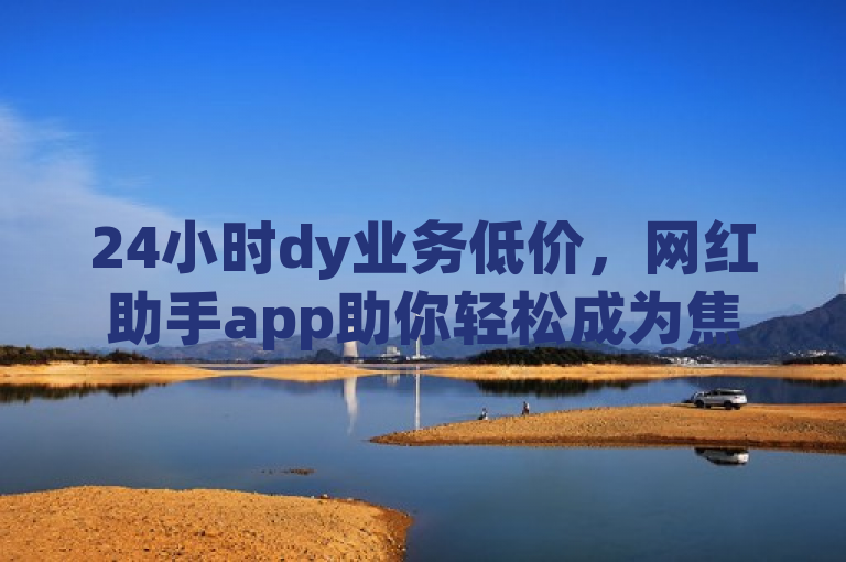 24小时dy业务低价，网红助手app助你轻松成为焦点。