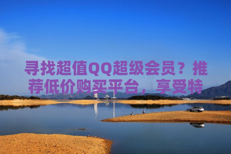 寻找超值QQ超级会员？推荐低价购买平台，享受特权不花冤枉钱！