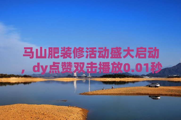 马山肥装修活动盛大启动，dy点赞双击播放0.01秒下单享优惠。