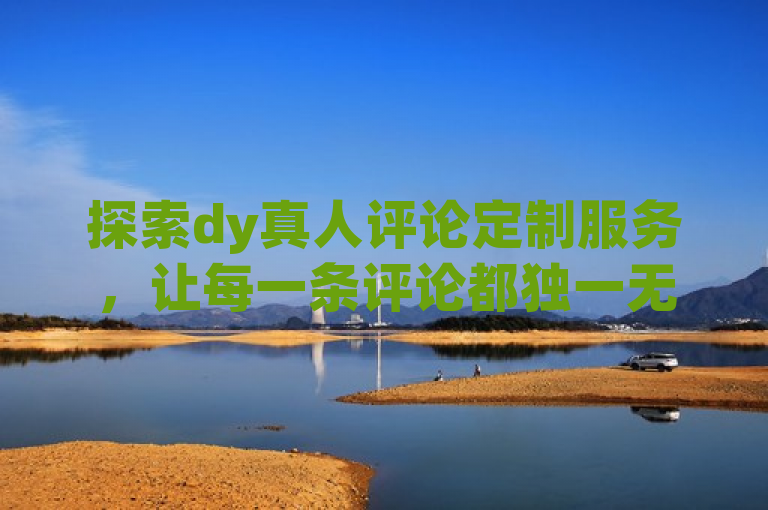 探索dy真人评论定制服务，让每一条评论都独一无二。