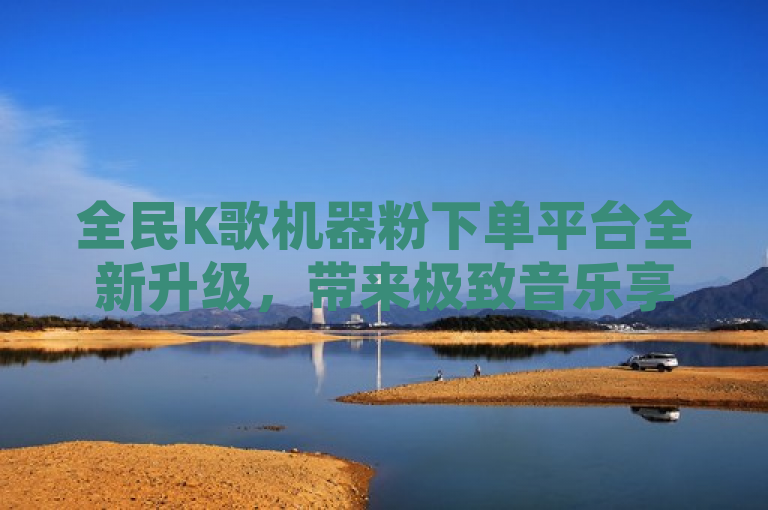 全民K歌机器粉下单平台全新升级，带来极致音乐享受与便捷服务。