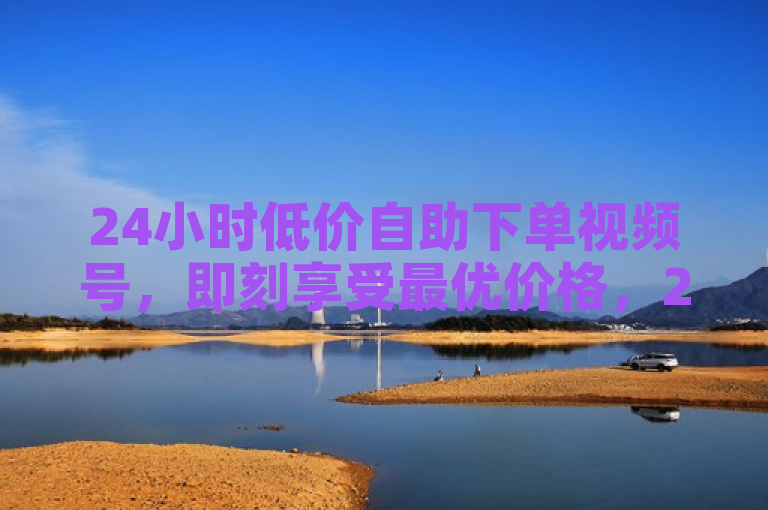 24小时低价自助下单视频号，即刻享受最优价格，2025必备技能！