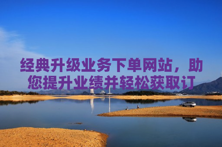 经典升级业务下单网站，助您提升业绩并轻松获取订单。