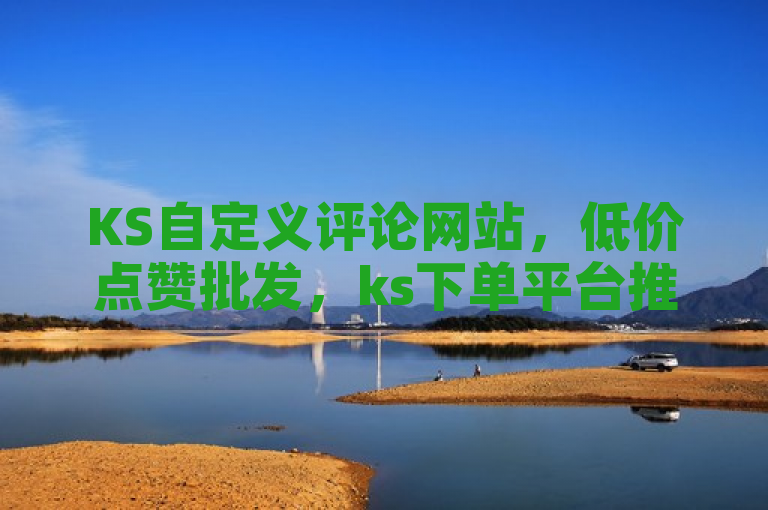 KS自定义评论网站，低价点赞批发，ks下单平台推荐，wb自助平台业务下单真人。