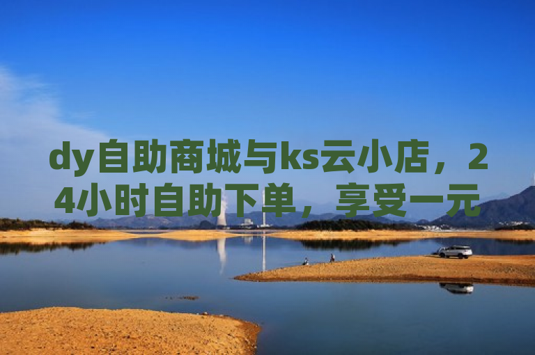 dy自助商城与ks云小店，24小时自助下单，享受一元秒杀优惠。