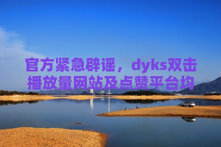 官方紧急辟谣，dyks双击播放量网站及点赞平台均为不实信息。