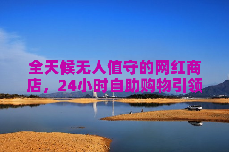 全天候无人值守的网红商店，24小时自助购物引领时尚潮流。