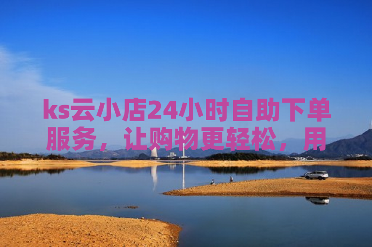 ks云小店24小时自助下单服务，让购物更轻松，用户满意度飙升。